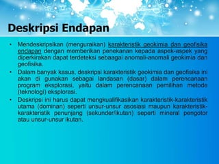 Deskripsi Endapan
• Mendeskripsikan (menguraikan) karakteristik geokimia dan geofisika
endapan dengan memberikan penekanan kepada aspek-aspek yang
diperkirakan dapat terdeteksi sebaagai anomali-anomali geokimia dan
geofisika.
• Dalam banyak kasus, deskripsi karakteristik geokimia dan geofisika ini
akan di gunakan sebagai landasan (dasar) dalam perencanaan
program eksplorasi, yaitu dalam perencanaan pemilihan metode
(teknologi) eksplorasi.
• Deskripsi ini harus dapat mengkualifikasikan karakteristik-karakteristik
utama (dominan) seperti unsur-unsur asosiasi maupun karakteristik-
karakteristik penunjang (sekunder/ikutan) seperti mineral pengotor
atau unsur-unsur ikutan.
 