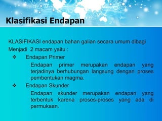 Klasifikasi Endapan
KLASIFIKASI endapan bahan galian secara umum dibagi
Menjadi 2 macam yaitu :
 Endapan Primer
Endapan primer merupakan endapan yang
terjadinya berhubungan langsung dengan proses
pembentukan magma.
 Endapan Skunder
Endapan skunder merupakan endapan yang
terbentuk karena proses-proses yang ada di
permukaan.
 