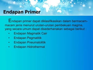 Endapan Primer
Endapan primer dapat diklasifikasikan dalam bermacam-
macam jenis menurut urutan-urutan pembekuan magma,
yang secara umum dapat disederhanakan sebagai berikut :
• Endapan Magmatik Cair
• Endapan Pegmatitik
• Endapan Pneumatolitik
• Endapan Hidrothermal
 