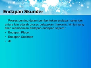 Endapan Skunder
Proses penting dalam pembentukan endapan sekunder
antara lain adalah proses pelapukan (mekanis, kimia) yang
akan memberikan endapan-endapan seperti :
• Endapan Placer
• Endapan Sedimen
• dll
 