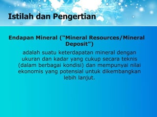 Istilah dan Pengertian
Endapan Mineral (“Mineral Resources/Mineral
Deposit”)
adalah suatu keterdapatan mineral dengan
ukuran dan kadar yang cukup secara teknis
(dalam berbagai kondisi) dan mempunyai nilai
ekonomis yang potensial untuk dikembangkan
lebih lanjut.
 