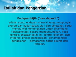 Istilah dan Pengertian
Endapan bijih (“ore deposit”)
adalah suatu endapan mineral yang mempunyai
ukuran dan kadar dapat diuji dan diketahui, serta
mempunyai kemungkinan untuk ditambang
(dieksploitasi) secara menguntungkan. Pada
konteks endapan bijih ini, kontrol ekonomi dan
integrasi proses pengelolaan (penambangan –
pengolahan – pemasaran) harus akurat dan
terukur.
 