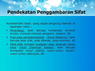 Pendekatan Penggambaran Sifat
Karakteristik lokal; yang dapat langsung diamati di
lapangan yaitu :
 Mineralogi, baik berupa komposisi mineral
ikutan, mineral-mineral pengotor, tekstur, dll.
 Pola-pola pengelompokan (Zona Patterns), baik
berupa pola urat, pola alterasi, pola anomali, dll.
 Sifat-sifat kimiawi endapan atau anomali kimia
lokal (local Chemical haloes), baik berupa
komposisi unsur utama, unsur-unsur ikutan,
unsur-unsur petunjuk, dll.
 