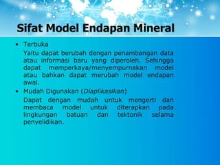 Sifat Model Endapan Mineral
• Terbuka
Yaitu dapat berubah dengan penambangan data
atau informasi baru yang diperoleh. Sehingga
dapat memperkaya/menyempurnakan model
atau bahkan dapat merubah model endapan
awal.
• Mudah Digunakan (Diaplikasikan)
Dapat dengan mudah untuk mengerti dan
membaca model untuk diterapkan pada
lingkungan batuan dan tektonik selama
penyelidikan.
 