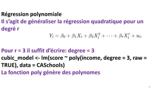 Régression polynomiale
Il s’agit de généraliser la régression quadratique pour un
degré r
Pour r = 3 il suffit d’écrire: degree = 3
cubic_model <- lm(score ~ poly(income, degree = 3, raw =
TRUE), data = CASchools)
La fonction poly génère des polynomes
12
 