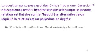 La question qui se pose quel degré choisir pour une régression ?
nous pouvons tester l'hypothèse nulle selon laquelle la vraie
relation est linéaire contre l'hypothèse alternative selon
laquelle la relation est un polynôme de degré r
13
 