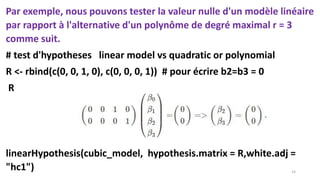 Par exemple, nous pouvons tester la valeur nulle d'un modèle linéaire
par rapport à l'alternative d'un polynôme de degré maximal r = 3
comme suit.
# test d'hypotheses linear model vs quadratic or polynomial
R <- rbind(c(0, 0, 1, 0), c(0, 0, 0, 1)) # pour écrire b2=b3 = 0
R
linearHypothesis(cubic_model, hypothesis.matrix = R,white.adj =
"hc1") 14
 
