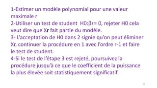 1-Estimer un modèle polynomial pour une valeur
maximale r
2-Utiliser un test de student H0:βr= 0, rejeter H0 cela
veut dire que Xr fait partie du modèle.
3- L’acceptation de H0 dans 2 signie qu’on peut éliminer
Xr, continuer la procédure en 1 avec l’ordre r-1 et faire
le test de student.
4-Si le test de l’étape 3 est rejeté, poursuivez la
procédure jusqu’à ce que le coefficient de la puissance
la plus élevée soit statistiquement significatif.
16
 