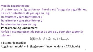Modèle Logarithmique
Un autre type de régression non linéaire est l’usage des algorithmes.
Il existe 3 situations de passage en Log:
Transformer y sans transformer x
Transformer x sans stranformer y
Transformer les deux en Log
1er cas: y en Log uniquement:
Parfois il est intéressant de passer au Log de y pour bien capter la
relation:
# Estimer le modèle par usage du Log:
LogLinear_model <- lm(log(score) ~ income, data = CASchools)
18
 