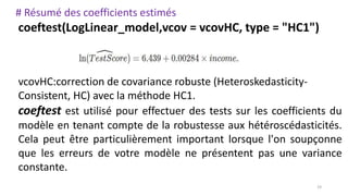 # Résumé des coefficients estimés
coeftest(LogLinear_model,vcov = vcovHC, type = "HC1")
vcovHC:correction de covariance robuste (Heteroskedasticity-
Consistent, HC) avec la méthode HC1.
coeftest est utilisé pour effectuer des tests sur les coefficients du
modèle en tenant compte de la robustesse aux hétéroscédasticités.
Cela peut être particulièrement important lorsque l'on soupçonne
que les erreurs de votre modèle ne présentent pas une variance
constante.
19
 