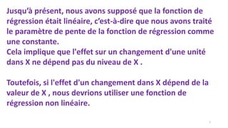 Jusqu’à présent, nous avons supposé que la fonction de
régression était linéaire, c’est-à-dire que nous avons traité
le paramètre de pente de la fonction de régression comme
une constante.
Cela implique que l'effet sur un changement d'une unité
dans X ne dépend pas du niveau de X .
Toutefois, si l'effet d'un changement dans X dépend de la
valeur de X , nous devrions utiliser une fonction de
régression non linéaire.
2
 
