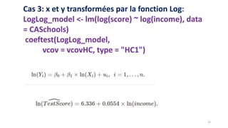Cas 3: x et y transformées par la fonction Log:
LogLog_model <- lm(log(score) ~ log(income), data
= CASchools)
coeftest(LogLog_model,
vcov = vcovHC, type = "HC1")
25
 