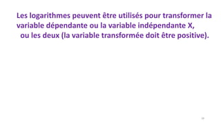 Les logarithmes peuvent être utilisés pour transformer la
variable dépendante ou la variable indépendante X,
ou les deux (la variable transformée doit être positive).
28
 