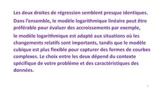 Les deux droites de régression semblent presque identiques.
Dans l’ensemble, le modèle logarithmique linéaire peut être
préférable pour évaluer des accroissements par exemple,
le modèle logarithmique est adapté aux situations où les
changements relatifs sont importants, tandis que le modèle
cubique est plus flexible pour capturer des formes de courbes
complexes. Le choix entre les deux dépend du contexte
spécifique de votre problème et des caractéristiques des
données.
33
 