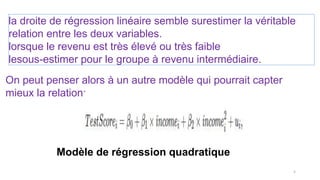 la droite de régression linéaire semble surestimer la véritable
relation entre les deux variables.
lorsque le revenu est très élevé ou très faible
lesous-estimer pour le groupe à revenu intermédiaire.
On peut penser alors à un autre modèle qui pourrait capter
mieux la relation:
Modèle de régression quadratique
5
 