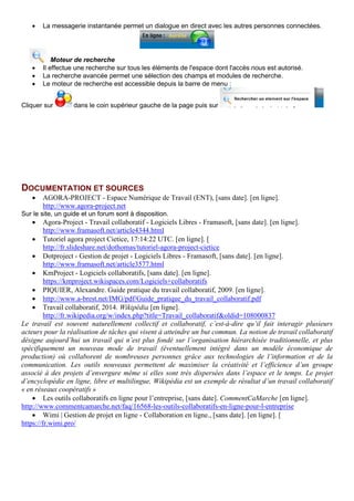 • La messagerie instantanée permet un dialogue en direct avec les autres personnes connectées.
Moteur de recherche
• Il effectue une recherche sur tous les éléments de l'espace dont l'accès nous est autorisé.
• La recherche avancée permet une sélection des champs et modules de recherche.
• Le moteur de recherche est accessible depuis la barre de menu :
Cliquer sur dans le coin supérieur gauche de la page puis sur
DOCUMENTATION ET SOURCES
• AGORA-PROJECT - Espace Numérique de Travail (ENT), [sans date]. [en ligne].
http://www.agora-project.net
Sur le site, un guide et un forum sont à disposition.
• Agora-Project - Travail collaboratif - Logiciels Libres - Framasoft, [sans date]. [en ligne].
http://www.framasoft.net/article4344.html
• Tutoriel agora project Cietice, 17:14:22 UTC. [en ligne]. [
http://fr.slideshare.net/dothomas/tutoriel-agora-project-cietice
• Dotproject - Gestion de projet - Logiciels Libres - Framasoft, [sans date]. [en ligne].
http://www.framasoft.net/article3577.html
• KmProject - Logiciels collaboratifs, [sans date]. [en ligne].
https://kmproject.wikispaces.com/Logiciels+collaboratifs
• PIQUIER, Alexandre. Guide pratique du travail collaboratif, 2009. [en ligne].
• http://www.a-brest.net/IMG/pdf/Guide_pratique_du_travail_collaboratif.pdf
• Travail collaboratif, 2014. Wikipédia [en ligne].
http://fr.wikipedia.org/w/index.php?title=Travail_collaboratif&oldid=108000837
Le travail est souvent naturellement collectif et collaboratif, c’est-à-dire qu’il fait interagir plusieurs
acteurs pour la réalisation de tâches qui visent à atteindre un but commun. La notion de travail collaboratif
désigne aujourd’hui un travail qui n’est plus fondé sur l’organisation hiérarchisée traditionnelle, et plus
spécifiquement un nouveau mode de travail (éventuellement intégré dans un modèle économique de
production) où collaborent de nombreuses personnes grâce aux technologies de l’information et de la
communication. Les outils nouveaux permettent de maximiser la créativité et l’efficience d’un groupe
associé à des projets d’envergure même si elles sont très dispersées dans l’espace et le temps. Le projet
d’encyclopédie en ligne, libre et multilingue, Wikipédia est un exemple de résultat d’un travail collaboratif
« en réseaux coopératifs »
• Les outils collaboratifs en ligne pour l’entreprise, [sans date]. CommentCaMarche [en ligne].
http://www.commentcamarche.net/faq/16568-les-outils-collaboratifs-en-ligne-pour-l-entreprise
• Wimi | Gestion de projet en ligne - Collaboration en ligne., [sans date]. [en ligne]. [
https://fr.wimi.pro/
 