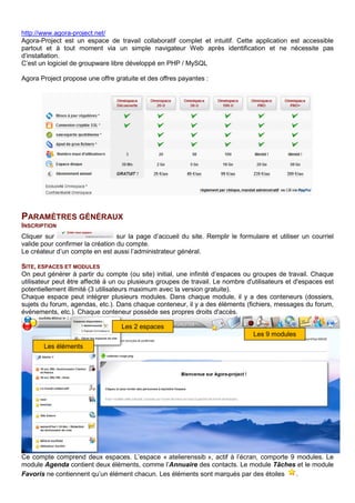 http://www.agora-project.net/
Agora-Project est un espace de travail collaboratif complet et intuitif. Cette application est accessible
partout et à tout moment via un simple navigateur Web après identification et ne nécessite pas
d’installation.
C’est un logiciel de groupware libre développé en PHP / MySQL
Agora Project propose une offre gratuite et des offres payantes :
PARAMÈTRES GÉNÉRAUX
INSCRIPTION
Cliquer sur sur la page d’accueil du site. Remplir le formulaire et utiliser un courriel
valide pour confirmer la création du compte.
Le créateur d’un compte en est aussi l’administrateur général.
SITE, ESPACES ET MODULES
On peut générer à partir du compte (ou site) initial, une infinité d’espaces ou groupes de travail. Chaque
utilisateur peut être affecté à un ou plusieurs groupes de travail. Le nombre d'utilisateurs et d'espaces est
potentiellement illimité (3 utilisateurs maximum avec la version gratuite).
Chaque espace peut intégrer plusieurs modules. Dans chaque module, il y a des conteneurs (dossiers,
sujets du forum, agendas, etc.). Dans chaque conteneur, il y a des éléments (fichiers, messages du forum,
événements, etc.). Chaque conteneur possède ses propres droits d'accès.
Ce compte comprend deux espaces. L’espace « atelierenssib », actif à l’écran, comporte 9 modules. Le
module Agenda contient deux éléments, comme l’Annuaire des contacts. Le module Tâches et le module
Favoris ne contiennent qu’un élément chacun. Les éléments sont marqués par des étoiles .
Les 9 modules
Les 2 espaces
Les éléments
 
