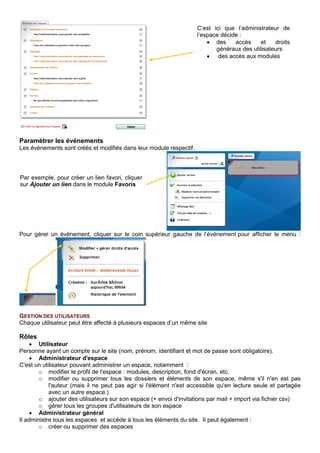Paramétrer les événements
Les événements sont créés et modifiés dans leur module respectif.
Pour gérer un événement, cliquer sur le coin supérieur gauche de l’événement pour afficher le menu :
GESTION DES UTILISATEURS
Chaque utilisateur peut être affecté à plusieurs espaces d’un même site
Rôles
• Utilisateur
Personne ayant un compte sur le site (nom, prénom, identifiant et mot de passe sont obligatoire).
• Administrateur d'espace
C'est un utilisateur pouvant administrer un espace, notamment :
o modifier le profil de l'espace : modules, description, fond d'écran, etc.
o modifier ou supprimer tous les dossiers et éléments de son espace, même s'il n'en est pas
l'auteur (mais il ne peut pas agir si l'élément n'est accessible qu'en lecture seule et partagée
avec un autre espace.)
o ajouter des utilisateurs sur son espace (+ envoi d'invitations par mail + import via fichier csv)
o gérer tous les groupes d'utilisateurs de son espace
• Administrateur général
Il administre tous les espaces et accède à tous les éléments du site. Il peut également :
o créer ou supprimer des espaces
Par exemple, pour créer un lien favori, cliquer
sur Ajouter un lien dans le module Favoris
C’est ici que l’administrateur de
l’espace décide :
• des accès et droits
généraux des utilisateurs
• des accès aux modules
 
