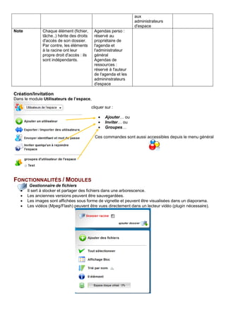 aux
administrateurs
d'espace
Note Chaque élément (fichier,
tâche..) hérite des droits
d'accès de son dossier.
Par contre, les éléments
à la racine ont leur
propre droit d'accès : ils
sont indépendants.
Agendas perso :
réservé au
propriétaire de
l'agenda et
l'administrateur
général
Agendas de
ressources :
réservé à l'auteur
de l'agenda et les
admininstrateurs
d'espace
Création/Invitation
Dans le module Utilisateurs de l’espace,
FONCTIONNALITÉS / MODULES
Gestionnaire de fichiers
• Il sert à stocker et partager des fichiers dans une arborescence.
• Les anciennes versions peuvent être sauvegardées.
• Les images sont affichées sous forme de vignette et peuvent être visualisées dans un diaporama.
• Les vidéos (Mpeg/Flash) peuvent être vues directement dans un lecteur vidéo (plugin nécessaire).
cliquer sur :
• Ajouter… ou
• Inviter… ou
• Groupes…
Ces commandes sont aussi accessibles depuis le menu général
 