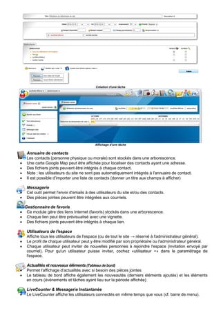 


Création d'une tâche
Affichage d'une tâche
Annuaire de contacts
• Les contacts (personne physique ou morale) sont stockés dans une arborescence.
• Une carte Google Map peut être affichée pour localiser des contacts ayant une adresse.
• Des fichiers joints peuvent être intégrés à chaque contact.
• Note : les utilisateurs du site ne sont pas automatiquement intégrés à l'annuaire de contact.
• Il est possible d’importer une liste de contacts (donner un titre aux champs à afficher)
Messagerie
• Cet outil permet l'envoi d'emails à des utilisateurs du site et/ou des contacts.
• Des pièces jointes peuvent être intégrées aux courriels.
Gestionnaire de favoris
• Ce module gère des liens Internet (favoris) stockés dans une arborescence.
• Chaque lien peut être prévisualisé avec une vignette.
• Des fichiers joints peuvent être intégrés à chaque lien.
Utilisateurs de l'espace
• Affiche tous les utilisateurs de l'espace (ou de tout le site → réservé à l'administrateur général).
• Le profil de chaque utilisateur peut y être modifié par son propriétaire ou l'administrateur général.
• Chaque utilisateur peut inviter de nouvelles personnes à rejoindre l'espace (invitation envoyé par
courriel). Pour qu'un utilisateur puisse inviter, cochez «utilisateur +» dans le paramétrage de
l'espace.
Actualités et nouveaux éléments (Tableau de bord)
• Permet l'affichage d'actualités avec si besoin des pièces jointes
• Le tableau de bord affiche également les nouveautés (derniers éléments ajoutés) et les éléments
en cours (événements et tâches ayant lieu sur la période affichée)
LiveCounter & Messagerie Instantanée
• Le LiveCounter affiche les utilisateurs connectés en même temps que vous (cf. barre de menu).
 