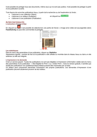Il est possible de partager tous ses documents, même ceux qui ne sont pas publics. Il est possible de partager à partir
d’une publication ouverte.
Trois façons de suivre les publications Issuu, à partir de la recherche ou de l’exploration du fonds :
• s’abonner à une collection (Stack)
• s’abonner à un éditeur (Publisher)
• s’abonner à une publication (Publication)
AUTRES FONCTIONNALITÉS
L’extraction d’image (Clip)
En cliquant sur , il est possible de sélectionner une partie de l’écran. L’image ainsi créée est sauvegardée (dans
Feed/Activity) et peut être commentée et partagée.
Les statistiques
Dans le menu des paramètres d’une publication, cliquer sur Statistics.
Impressions signifie : nombre de fois où la publication a été utilisée ou montrée dans le réseau Issuu ou dans un site
extérieur où elle est intégrée.
L’impression à la demande
C’est un service payant. Toutes les publications ne sont pas éligibles à l’impression (information visible dans le menu
des paramètres d’une publication : « Not Eligible for Print » ou « Order Print ». Avec la version gratuite, il semble que
seules les publications non publiées/privées/unlisted puissent être imprimées par ce biais.
Un éditeur peut uniquement demander l’impression ses propres publications. Les demandes d’impression d’une
publication peuvent seulement provenir de leur éditeur.
en cliquant sur
 