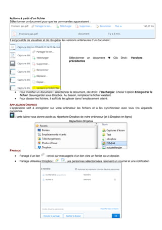 Actions à partir d’un fichier
Sélectionner un document pour que les commandes apparaissent :
Il est possible de visualiser et de récupérer les versions antérieures d’un document :
• Pour modifier un document : sélectionner le document, clic droit : Télécharger. Choisir l’option Enregistrer le
fichier. Sauvegarder sous Dropbox. Au besoin, remplacer le fichier existant.
• Pour classer les fichiers, il suffit de les glisser dans l’emplacement désiré.
APPLICATION DROPBOX
L’application sert à enregistrer sur votre ordinateur les fichiers et à les synchroniser avec tous vos appareils
connectés.
: cette icône vous donne accès au répertoire Dropbox de votre ordinateur (et à Dropbox en ligne)
Répertoire Dropbox
PARTAGE
• Partage d’un lien : envoi par messagerie d’un lien vers un fichier ou un dossier.
• Partage utilisateur Dropbox : . Les personnes sélectionnées recoivent un courriel et une notification
Sélectionner un document  Clic Droit : Versions
précédentes
 