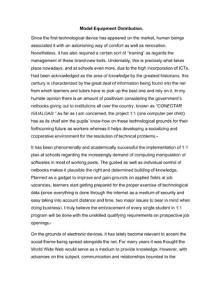 Model Equipment Distribution.

Since the first technological device has appeared on the market, human beings
associated it with an astonishing way of comfort as well as renovation.
Nonetheless, it has also required a certain sort of “training” as regards the
management of these brand-new tools. Undeniably, this is precisely what takes
place nowadays, and at schools even more, due to the high incorporation of ICTs.
Had been acknowledged as the area of knowledge by the greatest historians, this
century is characterized by the great deal of information being found into the net
from which learners and tutors have to pick up the best one and rely on it. In my
humble opinion there is an amount of positivism considering the government’s
netbooks giving out to institutions all over the country, known as “CONECTAR
IGUALDAD.” As far as I am concerned, the project 1:1 (one computer per child)
has as its chief aim the pupils’ know-how on these technological grounds for their
forthcoming future as workers whereas it helps developing a socializing and
cooperative environment for the resolution of technical problems.-

It has been phenomenally and academically successful the implementation of 1:1
plan at schools regarding the increasingly demand of computing manipulation of
softwares in most of working posts. The guided as well as individual control of
netbooks makes it plausible the right and determined building of knowledge.
Planned as a gadget to improve and gain grounds on applied fields at job
vacancies, learners start getting prepared for the proper exercise of technological
data (since everything is done through the internet as a medium of security and
easy taking into account distance and time, two major issues to bear in mind when
doing business). I truly believe the embracement of every single student in 1:1
program will be done with the unskilled qualifying requirements on prospective job
openings.-

On the grounds of electronic devices, it has lately become relevant to accent the
social theme being spread alongside the net. For many years it was thought the
World Wide Web would serve as a medium to provide knowledge. However, with
advances on this subject, communication and relationships bounded to the
 