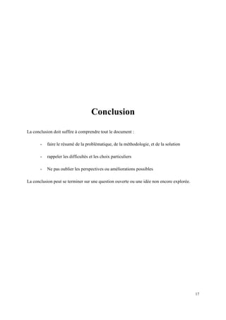 Conclusion

La conclusion doit suffire à comprendre tout le document :

       -   faire le résumé de la problématique, de la méthodologie, et de la solution

       -   rappeler les difficultés et les choix particuliers

       -   Ne pas oublier les perspectives ou améliorations possibles

La conclusion peut se terminer sur une question ouverte ou une idée non encore explorée.




                                                                                           17
 