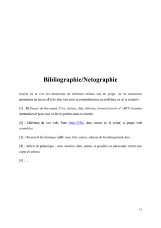 Bibliographie/Netographie

Insérer ici la liste des documents de référence utilisés lors du projet, ou les documents
permettant au lecteur d’aller plus loin dans sa compréhension du problème ou de la solution :

[1] : Référence de document, Titre, Auteur, date, éditions, éventuellement n° ISBN (numéro
internationale pour tous les livres publiés dans le monde).

[2] : Référence de site web, Titre, http://URL, date, auteur (si il existe) et pages web
consultées

[3] : Document électronique (pdf): nom, titre, auteur, adresse de téléchargement, date

[4] : Article de périodique : nom, numéro, date, auteur, si possible ou nécessaire mettre une
copie en annexe

[5] : …




                                                                                            18
 