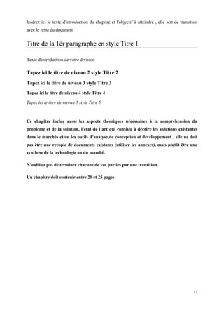 Insérez ici le texte d'introduction du chapitre et l'objectif à atteindre , elle sert de transition
avec le reste du document


Titre de la 1èr paragraphe en style Titre 1

Texte d'introduction de votre division

Tapez ici le titre de niveau 2 style Titre 2
Tapez ici le titre de niveau 3 style Titre 3
Tapez ici le titre de niveau 4 style Titre 4

Tapez ici le titre de niveau 5 style Titre 5



Ce chapitre inclue aussi les aspects théoriques nécessaires à la compréhension du
problème et de la solution, l’état de l’art qui consiste à décrire les solutions existantes
dans le marchés et/ou les outils d’analyse,de conception et développement , elle ne doit
pas être une recopie de documents existants (utiliser les annexes), mais plutôt être une
synthèse de la technologie ou du marché.

N’oubliez pas de terminer chacune de vos parties par une transition.

Un chapitre doit contenir entre 20 et 25 pages




                                                                                                12
 
