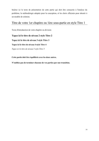 Insérez ici le texte de présentation de cette partie qui doit être consacrée à l'analyse du
problème, la méthodologie adoptée pour la conception, et les choix effectués pour aboutir à
un modèle de solution.


Titre de votre 1er chapitre ou 1ère sous-partie en style Titre 1

Texte d'introduction de votre chapitre ou division

Tapez ici le titre de niveau 2 style Titre 2
Tapez ici le titre de niveau 3 style Titre 3
Tapez ici le titre de niveau 4 style Titre 4

Tapez ici le titre de niveau 5 style Titre 5



Cette partie doit être équilibrée avec les deux autres.

N’oubliez pas de terminer chacune de vos parties par une transition.




                                                                                         14
 