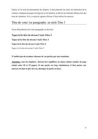 Insérez ici le texte de présentation du chapitre, il faut présenter les choix de réalisation de la
solution, expliquer pourquoi tel logiciel ou tel matériel, et décrire les résultats obtenus lors des
tests de validation. Si il y a trop de captures d'écran, il faut utiliser les annexes.


Titre de votre 1er paragraphe en style Titre 1

Texte d'introduction de votre paragraphe ou division

Tapez ici le titre de niveau 2 style Titre 2
Tapez ici le titre de niveau 3 style Titre 3
Tapez ici le titre de niveau 4 style Titre 4

Tapez ici le titre de niveau 5 style Titre 5



N’oubliez pas de terminer chacune de vos parties par une transition.

Attention : tous les chapitres doivent être équilibrés au mieux (même nombre de page
estimé entre 20 et 25 pages). Si une partie est trop volumineuse, il faut penser aux
annexes ou dans le pire des cas, découper la partie en deux.




                                                                                                 16
 