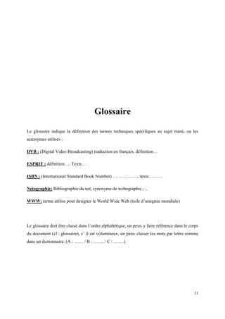 Glossaire

Le glossaire indique la définition des termes techniques spécifiques au sujet traité, ou les
acronymes utilisés :

DVB : (Digital Video Broadcasting) traduction en français, définition…

ESPRIT : définition…. Texte…

ISBN : (International Standard Book Number) ………………texte………

Netographie: Bibliographie du net, synonyme de webographie….

WWW: terme utilise pour designer le World Wide Web (toile d’araignée mondiale)




Le glossaire doit être classé dans l’ordre alphabétique, on peux y faire référence dans le corps
du document (cf : glossaire), s’ il est volumineux, on peux classer les mots par lettre comme
dans un dictionnaire. (A : …… / B : ……. / C : …….)




                                                                                             21
 