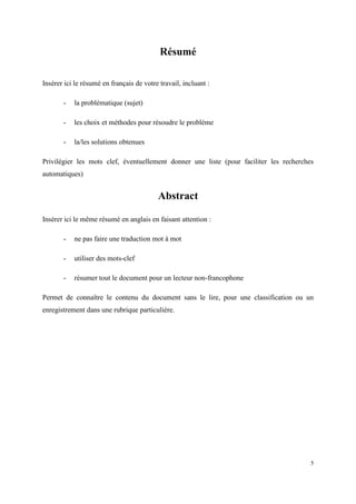 Résumé

Insérer ici le résumé en français de votre travail, incluant :

       -   la problématique (sujet)

       -   les choix et méthodes pour résoudre le problème

       -   la/les solutions obtenues

Privilégier les mots clef, éventuellement donner une liste (pour faciliter les recherches
automatiques)


                                          Abstract

Insérer ici le même résumé en anglais en faisant attention :

       -   ne pas faire une traduction mot à mot

       -   utiliser des mots-clef

       -   résumer tout le document pour un lecteur non-francophone

Permet de connaître le contenu du document sans le lire, pour une classification ou un
enregistrement dans une rubrique particulière.




                                                                                        5
 