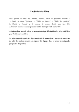 Table des matières

Pour   générer        la     table    des   matières,   veuillez    suivre   la   procédure   suivante   :
1. Ouvrir le menu "Insertion" – "Tables et index..." – "Table des matières"
2.   Choisir     le        "format"    et   le   nombre     de     niveaux   désirés   puis   faire   OK
3. Pour faire une mise à jour, cliquez dans la table et appuyez sur la touche "F9"

Attention : Pour pouvoir utiliser la table automatique, il faut utiliser les styles prédéfinis
pour les titres et sous-titres.

La table des matières doit être claire, pas besoin de plus de 1 ou 2 niveaux de sous-titres
(la table des matières ne doit pas dépasser 1 à 2 pages sinon le lecteur ne voit pas la
progression des parties).




                                                                                                         6
 