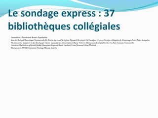 Le sondage express : 37
bibliothèques collégiales
Lanaudière à Terrebonne Beauce Appalaches
Jean-de-Brébeuf Shawinigan Drummondville Rivière-du-Loup St-Jérôme Édouard-Montpetit La Pocatière, Centre d'études collégiales de Montmagny Sorel-Tracy Jonquière
Montmorency Gaspésie et des Îles/Gaspé Vanier Lanaudière à L'Assomption Marie-Victorin Mérici Limoilou/Québec Ste-Foy Baie-Comeau Victoriaville
Limoilou/Charlesbourg Gérald-Godin Champlain Regional/Saint-Lambert Vieux Montréal Alma Thetford
Marianopolis ITHQ Chicoutimi Heritage Matane Granby

 