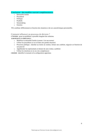 6
Conclusion : des modèles souvent complémentaires
o Rationalité limitée
o Procédural
o Politique
o Poubelle
o Sensemaking
o Emotion
→A combiner différemment en fonction des situations et de ses caractéristiques personnelles.
Comment influencer un processus de décision ?
L’INITIER : poser un problème si possible imaginer des solutions.
AGIR DURANT LE PROCESSUS :
o Mobiliser la rationalité limitée (comme c’est une norme)
o Utiliser les procédures (si on est dans une grande structure)
o Processus politique : chercher au moins un soutien, former une coalition, négocier en fonction de
son pouvoir
o Appréhender les représentants et donner du sens (valeur, symbole)
o Utiliser les émotions (si on en a les compétences)
CHOISIR : identifier le moment et la configuration opportune.
Téléchargé par Dramane Konate (dkona4@gmail.com)
lOMoARcPSD|12430891
 