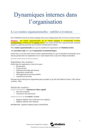 1
Dynamiques internes dans
l’organisation
1. Les routines organisationnelles : stabilité et évolution
On a l’habitude d’associer la routine à quelque chose qui ne change jamais mais ici le sens n’est pas le même.
Définition : une routine organisationnelle est un schéma récurrent et reconnaissable d’actions
interdépendantes, conduites par de multiples acteurs. Une routine devient donc organisationnelle seulement
lorsqu’il y a plusieurs personnes qui travaillent ensemble pour la réaliser.
→La routine organisationnelle est ce que les membres de l’organisation ont l’habitude de faire.
→La procédure/règle est ce que l’organisation recommande/impose.
Il peut ainsi y avoir des écarts entre la routine organisationnelle et ce que la procédure recommande car en
tant que groupes dans une organisation on ne va pas toujours faire ce que nous indique la procédure.
[EXEMPLE PROCEDURE DE RECRUTEMENT]
Importance des routines :
Partout dans les organisations, à tous les niveaux :
o Recrutements
o Fixation de prix
o Elaboration du budget prévisionnel
o Négociation commerciale
o Développement de nouveaux produits
o Acquisition d’une firme
Principal moyen utilisé par les organisations pour accomplir ce qu’elles font (March et Simon, 1958, Nelson
et Winter, 1982).
Intérêt des routines :
SOURCE D’EFFICIENCE : réduction de l’effort cognitif
o Quoi faire (contenu)
o Comment le faire (processus)
SOURCE DE TREVE QUI FAVORISE L’ACTION
o Rapports stabilisés entre la direction et les employés
o Rapports stabilisés entre employés
SECURISANTE : régularité implique équité et prédictibilité
Téléchargé par Dramane Konate (dkona4@gmail.com)
lOMoARcPSD|12430891
 