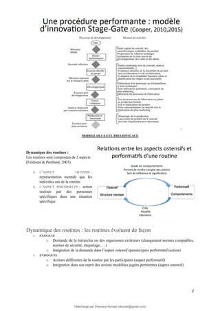 2
MODELE QUI A ETE TRES EFFICACE
Dynamique des routines :
Les routines sont composées de 2 aspects
(Feldman & Pentland, 2003).
o L’ASPECT OSTENSIF :
représentation mentale que les
individus ont de la routine.
o L’ASPECT PERFORMATIF : action
réalisée par des personnes
spécifiques dans une situation
spécifique.
Dynamique des routines : les routines évoluent de façon
o EXOGENE
o Demande de la hiérarchie ou des organismes extérieurs (changement normes comptables,
normes de sécurité, étiquetage, …)
o Intégration de la demande dans l’aspect ostensif (pensée) puis performatif (action)
o ENDOGENE
o Actions différentes de la routine par les participants (aspect performatif)
o Intégration dans son esprit des actions modifiées jugées pertinentes (aspect ostensif)
Téléchargé par Dramane Konate (dkona4@gmail.com)
lOMoARcPSD|12430891
 