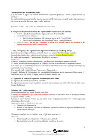 3
Matérialisation des procédures et règles :
Les procédures et règles sont souvent matérialisées sous forme papier ou virtuelle (aspect matériel ou
artefact).
La matérialité (physique ou virtuelle) favorise la conformité de l’action car permet de guider et de représenter
un moyen de contrôle. Exemple : case à cocher sur écran.
[EXEMPLE ASTERIX : INFLUENCE DES REGLES SUR LES ROUTINES]
Conséquences négatives inattendues des règles dans les bureaucraties (R. Merton) :
o RAPPEL : dans les bureaucraties, les règles sont issues de la hiérarchie.
o COMPORTEMENT INATTENDU :
o La règle est appliquée pour elle-même au lieu de servir l’objectif final.
o La règle est appliquée pour servir un objectif partiel : sous-optimisation.
o CONSEQUENCES : au lieu de l’efficience, la règle peut devenir source de rigidités et de
dysfonctionnements, voire d’irrationalité.
Autres conséquences des règles dans les organisations (Crozier et Friedberg, 1977) :
Les individus ne sont pas totalement contraints. Ils ont une certaine liberté limitée par les règles.
Les individus régulent leurs relations pour fonctionner ensemble (système d’action concret)
Le jeu des acteurs conduit à l’accroissement des règles et procédures.
POURQUOI ?
Les règles laissent des « zones d’incertitude » que des acteurs utilisent pour parvenir à leur fin.
La zone d’incertitude renforce le pouvoir de ceux qui l’utilisent et la contrôlent au détriment des autres.
Les acteurs qui ne contrôlent pas la zone d’incertitude demandent le retour à l’équité par une règle qui
supprime la zone d’incertitude.
Une nouvelle règle est créée laissant d’autres zones d’incertitude ...
Exemple : diffusion de l’information. Un intermédiaire hiérarchique devrait transmettre l’information →
mais il peut ou ne pas le faire  il peut négocier, la garder pour soi, etc.
La régulation de contrôle et régulation autonome (Reynaud, 1989)
La régulation de contrôle provient de la hiérarchie.
La régulation autonome est une régulation construite par les acteurs eux-mêmes. Ils peuvent obéir à une
logique d’efficacité.
Relations entre règles et routines :
Influence très variable des règles : de nulle à très forte.
Les règles ne sont efficaces que si elles sont acceptées (certaines ne sont jamais mises en œuvre ou s’arrêtent
dès que le contrôle s’arrête).
Les acteurs font évoluer les routines par eux-mêmes pour s’adapter aux situations. Ces évolutions peuvent
être intégrées dans la règle.
LES ECARTS ENTRE LA REGLE ET LA ROUTINE :
o Négatifs si dysfonctionnels.
o Positifs si fonctionnels : nécessité d’adaptations ponctuelles, conflit de règles ou inadaptation qui
oblige à dévier des règles.
Recommandations relatives aux règles et routines :
MANAGER
o Créer des règles pour augmenter l’efficience, et la quiétude
o Les matérialiser pour favoriser leur utilisation sous forme de routine
Téléchargé par Dramane Konate (dkona4@gmail.com)
lOMoARcPSD|12430891
 