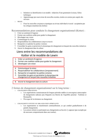 5
o Imitation ou identification à un modèle : rédaction d’une grammaire Loiseau, fiches
techniques
o Apprentissage par essai erreur de nouvelles recettes, testées en cuisine puis auprès des
serveurs
o REGEL
o Fixer les nouvelles croyances et pratiques au niveau individuel et social : acceptation par
les critiques (maintien des étoiles)
Recommandations pour conduire le changement organisationnel (Kotter) :
1. Créer un sentiment d’urgence
2. Former une coalition solide pour guider le changement
3. Développer une vision
4. Communiquer la vision
5. Responsabiliser les collaborateurs (empowerment)
6. Remporter et exploiter les petites victoires
7. Consolider les gains et persévérer la dynamique de changement en lançant des nouvelles initiatives
8. Ancrer le changement dans la culture
2 formes de changement organisationnel sur le long terme :
o CHANGEMENT DISCONTINU
o Les organisations connaissancent de longues périodes stables et convergence entrecoupées
de changements radicaux peu fréquents (ou théorie de l’équilibre ponctué : Tushman et
Romanelli).
o Provoque de la résistance au changement.
o CHANGEMENT CONTINU OU ORGANISATION APPRENANTE
o Les organisations se transforment continuellement, ce qui conduit graduellement à de
grands changements.
o Les acteurs initient ou participent aux changements au lieu de s’y opposer (par exemple par
de nouveaux comportements dans une routine).
Téléchargé par Dramane Konate (dkona4@gmail.com)
lOMoARcPSD|12430891
 