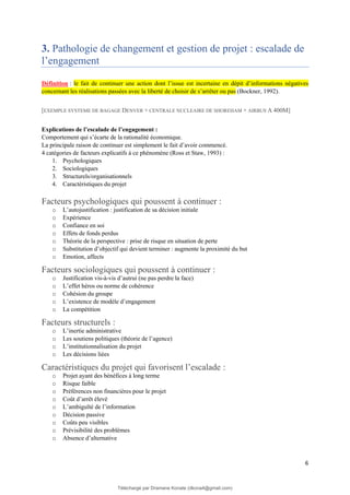 6
3. Pathologie de changement et gestion de projet : escalade de
l’engagement
Définition : le fait de continuer une action dont l’issue est incertaine en dépit d’informations négatives
concernant les réalisations passées avec la liberté de choisir de s’arrêter ou pas (Bockner, 1992).
[EXEMPLE SYSTEME DE BAGAGE DENVER + CENTRALE NUCLEAIRE DE SHOREHAM + AIRBUS A 400M]
Explications de l’escalade de l’engagement :
Comportement qui s’écarte de la rationalité économique.
La principale raison de continuer est simplement le fait d’avoir commencé.
4 catégories de facteurs explicatifs à ce phénomène (Ross et Staw, 1993) :
1. Psychologiques
2. Sociologiques
3. Structurels/organisationnels
4. Caractéristiques du projet
Facteurs psychologiques qui poussent à continuer :
o L’autojustification : justification de sa décision initiale
o Expérience
o Confiance en soi
o Effets de fonds perdus
o Théorie de la perspective : prise de risque en situation de perte
o Substitution d’objectif qui devient terminer : augmente la proximité du but
o Emotion, affects
Facteurs sociologiques qui poussent à continuer :
o Justification vis-à-vis d’autrui (ne pas perdre la face)
o L’effet héros ou norme de cohérence
o Cohésion du groupe
o L’existence de modèle d’engagement
o La compétition
Facteurs structurels :
o L’inertie administrative
o Les soutiens politiques (théorie de l’agence)
o L’institutionnalisation du projet
o Les décisions liées
Caractéristiques du projet qui favorisent l’escalade :
o Projet ayant des bénéfices à long terme
o Risque faible
o Préférences non financières pour le projet
o Coût d’arrêt élevé
o L’ambiguïté de l’information
o Décision passive
o Coûts peu visibles
o Prévisibilité des problèmes
o Absence d’alternative
Téléchargé par Dramane Konate (dkona4@gmail.com)
lOMoARcPSD|12430891
 