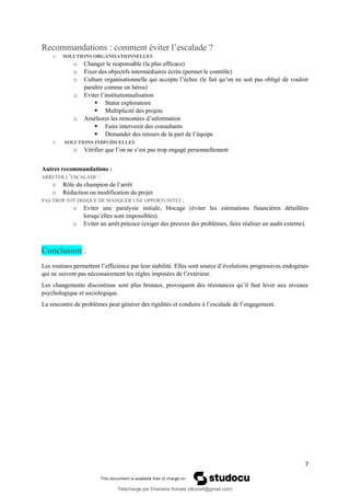 7
Recommandations : comment éviter l’escalade ?
o SOLUTIONS ORGANISATIONNELLES
o Changer le responsable (la plus efficace)
o Fixer des objectifs intermédiaires écrits (permet le contrôle)
o Culture organisationnelle qui accepte l’échec (le fait qu’on ne soit pas obligé de vouloir
paraître comme un héros)
o Eviter l’institutionnalisation
▪ Statut exploratoire
▪ Multiplicité des projets
o Améliorer les remontées d’information
▪ Faire intervenir des consultants
▪ Demander des retours de la part de l’équipe
o SOLUTIONS INDIVIDUELLES
o Vérifier que l’on ne s’est pas trop engagé personnellement
Autres recommandations :
ARRETER L’ESCALADE :
o Rôle du champion de l’arrêt
o Réduction ou modification du projet
PAS TROP TOT (RISQUE DE MANQUER UNE OPPORTUNITE) :
o Eviter une paralysie initiale, blocage (éviter les estimations financières détaillées
lorsqu’elles sont impossibles).
o Eviter un arrêt précoce (exiger des preuves des problèmes, faire réaliser un audit externe).
Conclusion :
Les routines permettent l’efficience par leur stabilité. Elles sont source d’évolutions progressives endogènes
qui ne suivent pas nécessairement les règles imposées de l’extérieur.
Les changements discontinus sont plus brutaux, provoquent des résistances qu’il faut lever aux niveaux
psychologique et sociologique.
La rencontre de problèmes peut générer des rigidités et conduire à l’escalade de l’engagement.
Téléchargé par Dramane Konate (dkona4@gmail.com)
lOMoARcPSD|12430891
 