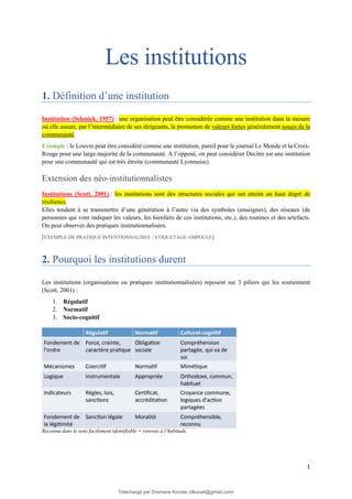 1
Les institutions
1. Définition d’une institution
Institution (Selznick, 1957) : une organisation peut être considérée comme une institution dans la mesure
où elle assure, par l’intermédiaire de ses dirigeants, la promotion de valeurs fortes généralement issues de la
communauté.
Exemple : le Louvre peut être considéré comme une institution, pareil pour le journal Le Monde et la Croix-
Rouge pour une large majorité de la communauté. A l’opposé, on peut considérer Decitre est une institution
pour une communauté qui est très étroite (communauté Lyonnaise).
Extension des néo-institutionnalistes
Institutions (Scott, 2001) : les institutions sont des structures sociales qui ont atteint un haut degré de
résilience.
Elles tendent à se transmettre d’une génération à l’autre via des symboles (enseignes), des réseaux (de
personnes qui vont indiquer les valeurs, les bienfaits de ces institutions, etc.), des routines et des artefacts.
On peut observer des pratiques institutionnalisées.
[EXEMPLE DE PRATIQUE INTENTIONNALISEE : ETIQUETAGE AMPOULE]
2. Pourquoi les institutions durent
Les institutions (organisations ou pratiques institutionnalisées) reposent sur 3 piliers qui les soutiennent
(Scott, 2001) :
1. Régulatif
2. Normatif
3. Socio-cognitif
Reconnu dans le sens facilement identifiable = renvoie à l’habitude.
Téléchargé par Dramane Konate (dkona4@gmail.com)
lOMoARcPSD|12430891
 