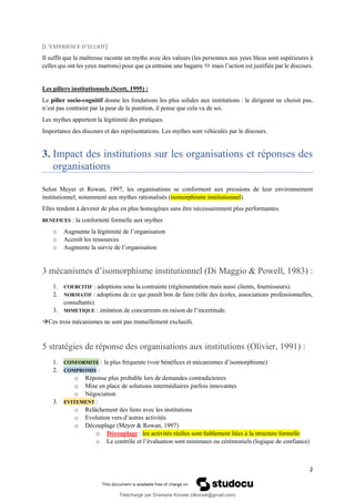2
[L’EXPERIENCE D’ELLIOT]
Il suffit que la maîtresse raconte un mythe avec des valeurs (les personnes aux yeux bleus sont supérieures à
celles qui ont les yeux marrons) pour que ça entraine une bagarre  mais l’action est justifiée par le discours.
Les piliers institutionnels (Scott, 1995) :
Le pilier socio-cognitif donne les fondations les plus solides aux institutions : le dirigeant ne choisit pas,
n’est pas contraint par la peur de la punition, il pense que cela va de soi.
Les mythes apportent la légitimité des pratiques.
Importance des discours et des représentations. Les mythes sont véhiculés par le discours.
3. Impact des institutions sur les organisations et réponses des
organisations
Selon Meyer et Rowan, 1997, les organisations se conforment aux pressions de leur environnement
institutionnel, notamment aux mythes rationalisés (isomorphisme institutionnel).
Elles tendent à devenir de plus en plus homogènes sans être nécessairement plus performantes.
BENEFICES : la conformité formelle aux mythes
o Augmente la légitimité de l’organisation
o Accroît les ressources
o Augmente la survie de l’organisation
3 mécanismes d’isomorphisme institutionnel (Di Maggio & Powell, 1983) :
1. COERCITIF : adoptions sous la contrainte (règlementation mais aussi clients, fournisseurs).
2. NORMATIF : adoptions de ce qui paraît bon de faire (rôle des écoles, associations professionnelles,
consultants).
3. MIMETIQUE : imitation de concurrents en raison de l’incertitude.
→Ces trois mécanismes ne sont pas mutuellement exclusifs.
5 stratégies de réponse des organisations aux institutions (Olivier, 1991) :
1. CONFORMITE : la plus fréquente (voir bénéfices et mécanismes d’isomorphisme)
2. COMPROMIS :
o Réponse plus probable lors de demandes contradictoires
o Mise en place de solutions intermédiaires parfois innovantes
o Négociation
3. EVITEMENT :
o Relâchement des liens avec les institutions
o Evolution vers d’autres activités
o Découplage (Meyer & Rowan, 1997)
o Découplage : les activités réelles sont faiblement liées à la structure formelle
o Le contrôle et l’évaluation sont minimaux ou cérémoniels (logique de confiance)
Téléchargé par Dramane Konate (dkona4@gmail.com)
lOMoARcPSD|12430891
 