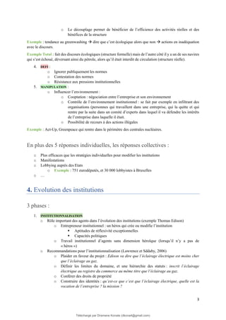 3
o Le découplage permet de bénéficier de l’efficience des activités réelles et des
bénéfices de la structure
Exemple : tendance au greenwashing → dire que c’est écologique alors que non → actions en inadéquation
avec le discours.
Exemple Total : fait des discours écologiques (structure formelle) mais de l’autre côté il y a un de ses navires
qui s’est échoué, déversant ainsi du pétrole, alors qu’il était interdit de circulation (structure réelle).
4. DEFI :
o Ignorer publiquement les normes
o Contestation des normes
o Résistance aux pressions institutionnelles
5. MANIPULATION :
o Influencer l’environnement :
o Cooptation : négociation entre l’entreprise et son environnement
o Contrôle de l’environnement institutionnel : se fait par exemple en infiltrant des
organisations (personnes qui travaillent dans une entreprise, qui la quitte et qui
rentre par la suite dans un comité d’experts dans lequel il va défendre les intérêts
de l’entreprise dans laquelle il était.
o Possibilité de recours à des actions illégales
Exemple : Act-Up, Greenpeace qui rentre dans le périmètre des centrales nucléaires.
En plus des 5 réponses individuelles, les réponses collectives :
o Plus efficaces que les stratégies individuelles pour modifier les institutions
o Manifestations
o Lobbying auprès des Etats
o Exemple : 751 eurodéputés, et 30 000 lobbyistes à Bruxelles
o …
4. Evolution des institutions
3 phases :
1. INSTITUTIONNALISATION
o Rôle important des agents dans l’évolution des institutions (exemple Thomas Edison)
o Entrepreneur institutionnel : un héros qui crée ou modifie l’institution
▪ Aptitudes de réflexivité exceptionnelles
▪ Capacités politiques
o Travail institutionnel d’agents sans dimension héroïque (lorsqu’il n’y a pas de
« héros »)
o Recommandations pour l’institutionnalisation (Lawrence et Sddaby, 2006)
o Plaider en faveur du projet : Edison va dire que l’éclairage électrique est moins cher
que l’éclairage au gaz.
o Définir les limites du domaine, et une hiérarchie des statuts : inscrit l’éclairage
électrique au registre du commerce au même titre que l’éclairage au gaz.
o Conférer des droits de propriété
o Construire des identités : qu’est-ce que c’est que l’éclairage électrique, quelle est la
vocation de l’entreprise ? la mission ?
Téléchargé par Dramane Konate (dkona4@gmail.com)
lOMoARcPSD|12430891
 