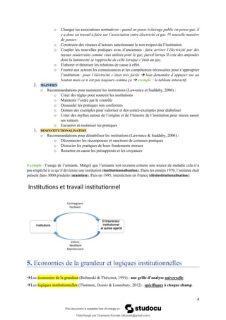 4
o Changer les associations normatives : quand on pense éclairage public on pense gaz, il
y a donc un travail à faire sur l’association entre électricité et gaz  nouvelle manière
de penser.
o Construire des réseaux d’acteurs sanctionnant le non-respect de l’institution
o Coupler les nouvelles pratiques avec d’anciennes : faire arriver l’électricité par des
tuyaux souterrains comme ceux utilisés pour le gaz, pareil lorsqu’il crée des ampoules
dont la luminosité se rapproche de celle lorsque c’était au gaz.
o Elaborer et théoriser les relations de cause à effet
o Fournir aux acteurs les connaissances et les compétences nécessaires pour s’approprier
l’institution : pour l’électricité c’était très facile → leur demander d’appuyer sur un
bouton mais ce n’est pas toujours comma ça → exemple : le tableau interactif.
2. MAINTIEN
o Recommandations pour maintenir les institutions (Lawrence et Suddaby, 2006) :
o Créer des règles pour soutenir les institutions
o Maintenir l’ordre par le contrôle
o Dissuader les pratiques non conformes
o Donner des exemples pour valoriser et des contre-exemples pour diaboliser
o Créer des mythes autour de l’origine et de l’histoire de l’institution pour mieux assoir
ses valeurs
o Encastrer et routiniser les pratiques
3. DESINSTITUTIONALISATION
o Recommandations pour déstabiliser les institutions (Lawrence & Suddaby, 2006) :
o Déconnecter les récompenses et sanctions de certaines pratiques
o Dissocier les pratiques de leurs fondements moraux
o Remettre en cause les présupposés et les croyances
Exemple : l’usage de l’amiante. Malgré que l’amiante soit reconnu comme une source de maladie cela n’a
pas empêché à ce qu’il devienne une institution (institutionnalisation). Dans les années 1970, l’amiante était
présent dans 3000 produits (maintien). Puis en 1995, interdiction en France (désinstitutionalisation).
5. Economies de la grandeur et logiques institutionnelles
→Les économies de la grandeur (Boltanski & Thévenot, 1991) : une grille d’analyse universelle.
→Les logiques institutionnelles (Thornton, Ocasio & Lounsbury, 2012) : spécifiques à chaque champ.
Téléchargé par Dramane Konate (dkona4@gmail.com)
lOMoARcPSD|12430891
 