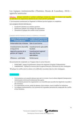 6
Les logiques institutionnelles (Thornton, Ocasio & Lounsbury, 2012) –
approche américaine
Définition : pratiques matérielles et systèmes symboliques incluant des valeurs et croyances par lesquelles
les individus et les organisations donnent du sens à leurs activités quotidiennes.
L’environnement institutionnel est fragmenté et influencé par des logiques en compétition.
LES LOGIQUES INSTITUTIONNELLES :
o Focalisent l’attention sur certaines questions
o Renforcent l’identité et la stratégie des organisations
o Permettent d’expliquer des conflits et des évolutions
[LOGIQUE INSTITUTIONNELLE DANS LE CHAMP DE LA FINANCE]
Que permettent de comprendre ces 2 logiques dans le secteur bancaire :
o EVOLUTION : logique de performance domine très largement la logique d’administrateur
o COEXISTENCE : explique les tensions dans les agences bancaires, discussion de choix stratégiques
→Explique les conflits entre les salaries et les difficultés rencontrées dans les choix stratégiques.
Conclusion :
o Une institution a un caractère pérenne mais naît vit et meurt. Leur évolution dépend d’entrepreneurs
institutionnels et de travail institutionnel des agents.
o Les institutions poussent les organisations à se ressembler pour accroître leur légitimité et accéder à
des ressources.
o Les organisations ont une variété de réponses, dont certaines visent à modifier les institutions.
o Les logiques institutionnelles et les économies de la grandeur permettent de comprendre des conflits
et leur résolution.
Téléchargé par Dramane Konate (dkona4@gmail.com)
lOMoARcPSD|12430891
 