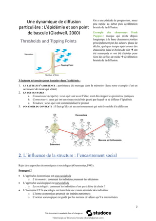 2
On a une période de progression, assez
peu rapide au début puis accélération
brutale de la diffusion.
Exemple des chaussures Hush
Puppies : marque qui existe depuis
longtemps, à la base chaussures portées
principalement par des acteurs, phase de
déclin, quelques temps après retour des
chaussures dans les boites de nuit → ont
été remarquée et ont été choisies pour
faire des défilés de mode → accélération
brutale de la diffusion.
3 facteurs nécessaire pour basculer dans l’épidémie :
1. LE FACTEUR D’ADHERENCE : persistance du message dans la mémoire (dans notre exemple c’est un
accessoire de mode qui séduit)
2. LA LOI DES RARES :
a. Connaisseurs (experts) : ceux qui vont avoir l’idée, vont développer les premières pratiques
b. Connecteurs : ceux qui ont un réseau social très grand par lequel va se diffuser l’épidémie
c. Vendeurs : ceux qui vont commercialiser le produit
3. POURVOIR DU CONTEXTE : il faut qu’il y ait un environnement qui soit favorable à la diffusion
2. L’influence de la structure : l’encastrement social
Rejet des approches économiques et sociologies (Granovetter,1985).
Pourquoi ?
• L’approche économique est sous-socialisée
o L’économie : comment les individus prennent des décisions
• L’approche sociologique est sursocialisée
o La sociologie : comment les individus n’ont pas à faire de choix ?
• L’économie ET la sociologie ont toutefois une vision atomisée des individus
o L’homo economicus poursuit ses intérêts personnels
o L’acteur sociologique est guidé par les normes et valeurs qu’il a internalisées
Téléchargé par Dramane Konate (dkona4@gmail.com)
lOMoARcPSD|12430891
 
