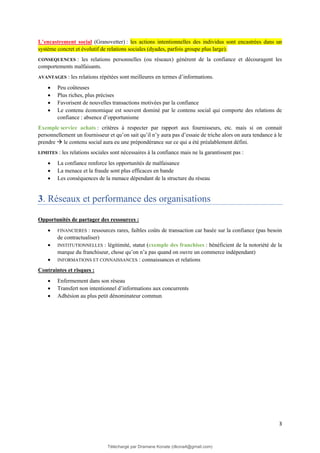 3
L’encastrement social (Granovetter) : les actions intentionnelles des individus sont encastrées dans un
système concret et évolutif de relations sociales (dyades, parfois groupe plus large).
CONSEQUENCES : les relations personnelles (ou réseaux) génèrent de la confiance et découragent les
comportements malfaisants.
AVANTAGES : les relations répétées sont meilleures en termes d’informations.
• Peu coûteuses
• Plus riches, plus précises
• Favorisent de nouvelles transactions motivées par la confiance
• Le contenu économique est souvent dominé par le contenu social qui comporte des relations de
confiance : absence d’opportunisme
Exemple service achats : critères à respecter par rapport aux fournisseurs, etc. mais si on connait
personnellement un fournisseur et qu’on sait qu’il n’y aura pas d’essaie de triche alors on aura tendance à le
prendre → le contenu social aura eu une prépondérance sur ce qui a été préalablement défini.
LIMITES : les relations sociales sont nécessaires à la confiance mais ne la garantissent pas :
• La confiance renforce les opportunités de malfaisance
• La menace et la fraude sont plus efficaces en bande
• Les conséquences de la menace dépendant de la structure du réseau
3. Réseaux et performance des organisations
Opportunités de partager des ressources :
• FINANCIERES : ressources rares, faibles coûts de transaction car basée sur la confiance (pas besoin
de contractualiser)
• INSTITUTIONNELLES : légitimité, statut (exemple des franchises : bénéficient de la notoriété de la
marque du franchiseur, chose qu’on n’a pas quand on ouvre un commerce indépendant)
• INFORMATIONS ET CONNAISSANCES : connaissances et relations
Contraintes et risques :
• Enfermement dans son réseau
• Transfert non intentionnel d’informations aux concurrents
• Adhésion au plus petit dénominateur commun
Téléchargé par Dramane Konate (dkona4@gmail.com)
lOMoARcPSD|12430891
 